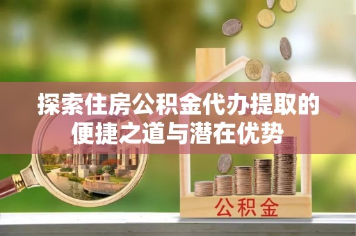 秀屿探索住房公积金代办提取的便捷之道与潜在优势