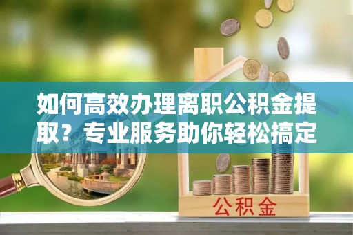 秀屿如何高效办理离职公积金提取？专业服务助你轻松搞定