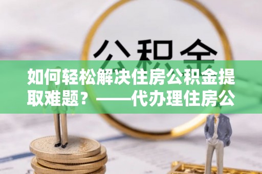 秀屿如何轻松解决住房公积金提取难题？——代办理住房公积金提取服务解析