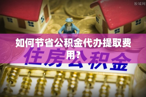 秀屿如何节省公积金代办提取费用？