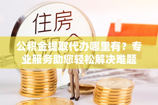秀屿公积金提取代办哪里有？专业服务助您轻松解决难题