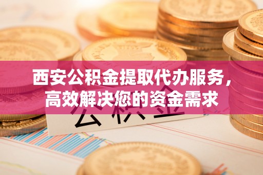 秀屿西安公积金提取代办服务，高效解决您的资金需求
