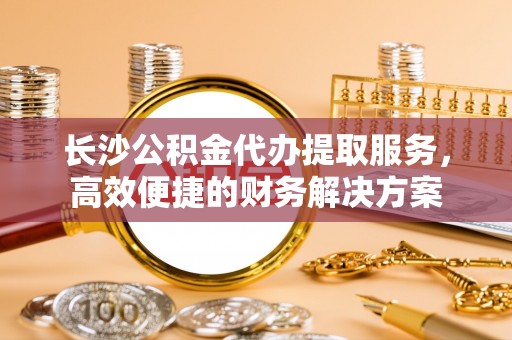 秀屿长沙公积金代办提取服务，高效便捷的财务解决方案