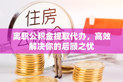 秀屿离职公积金提取代办，高效解决你的后顾之忧