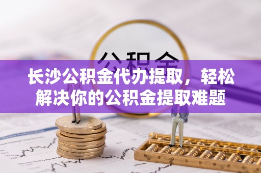 秀屿长沙公积金代办提取，轻松解决你的公积金提取难题