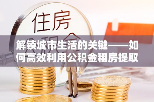 秀屿解锁城市生活的关键——如何高效利用公积金租房提取实现居住自由